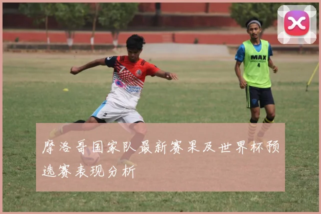 摩洛哥国家队最新赛果及世界杯预选赛表现分析