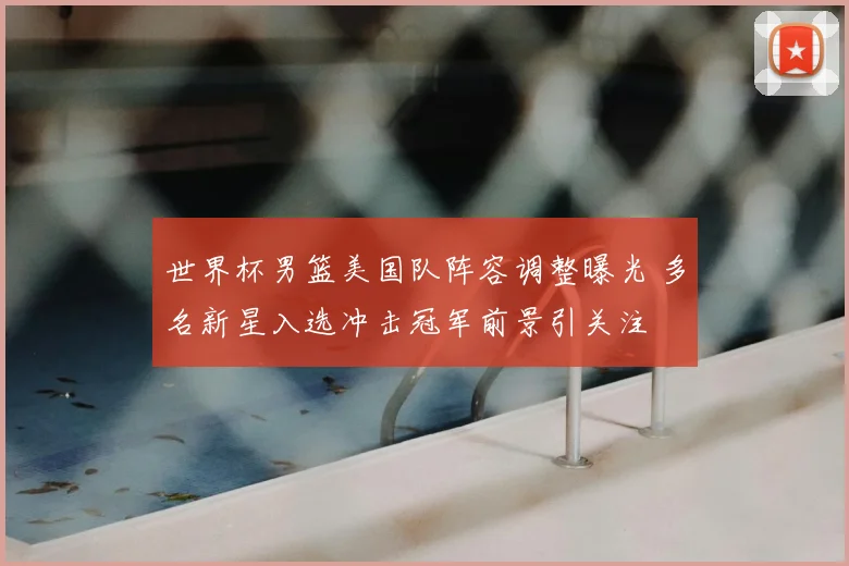 世界杯男篮美国队阵容调整曝光 多名新星入选冲击冠军前景引关注