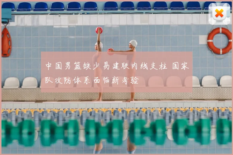 中国男篮缺少易建联内线支柱 国家队攻防体系面临新考验