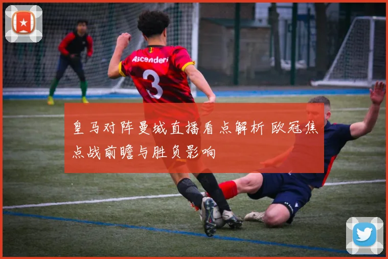 皇马对阵曼城直播看点解析 欧冠焦点战前瞻与胜负影响