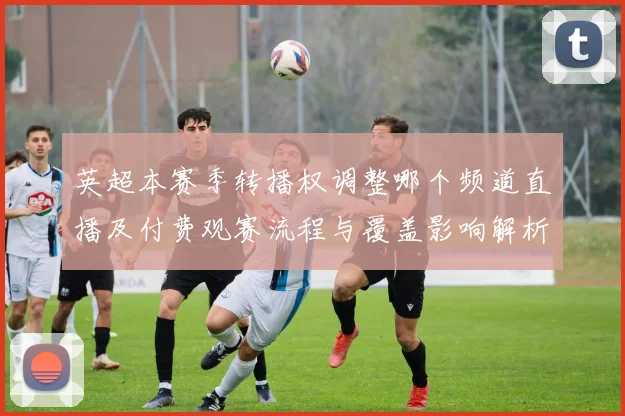 英超本赛季转播权调整哪个频道直播及付费观赛流程与覆盖影响解析