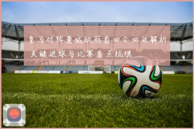 皇马对阵曼城欧冠首回合回放解析 关键进球与比赛看点梳理