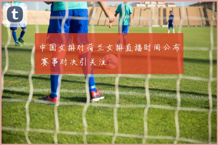 中国女排对荷兰女排直播时间公布 赛事对决引关注