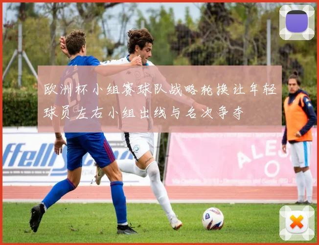 欧洲杯小组赛球队战略轮换让年轻球员左右小组出线与名次争夺