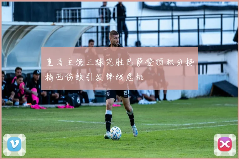 皇马主场三球完胜巴萨登顶积分榜梅西伤缺引发锋线危机