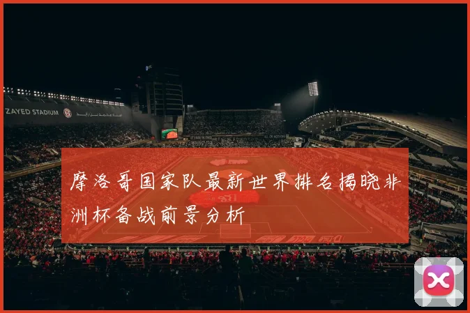 摩洛哥国家队最新世界排名揭晓非洲杯备战前景分析