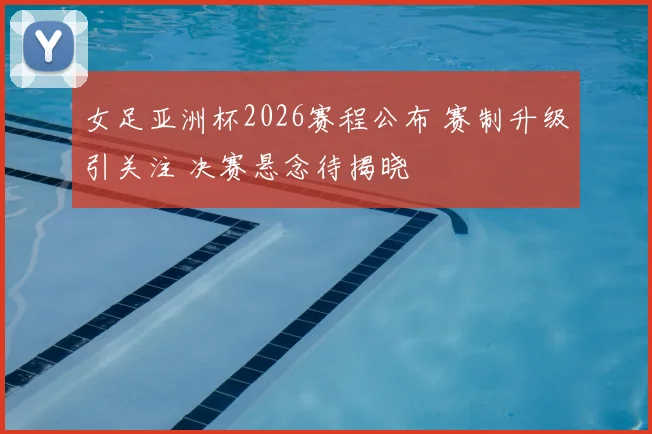 女足亚洲杯2026赛程公布 赛制升级引关注 决赛悬念待揭晓