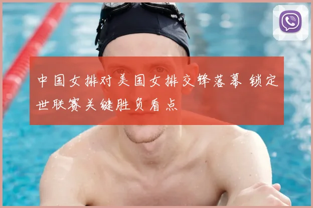 中国女排对美国女排交锋落幕 锁定世联赛关键胜负看点