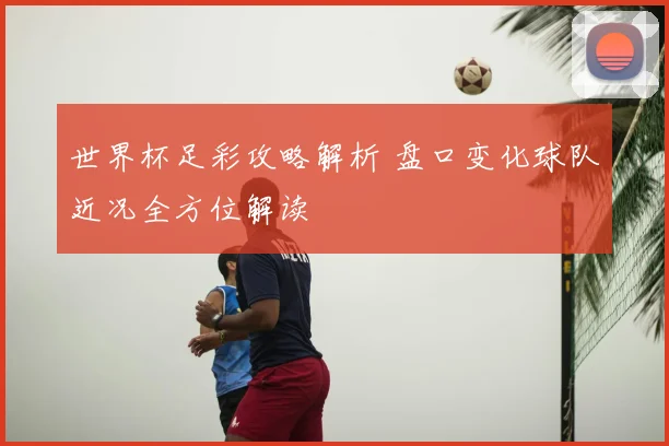 世界杯足彩攻略解析 盘口变化球队近况全方位解读