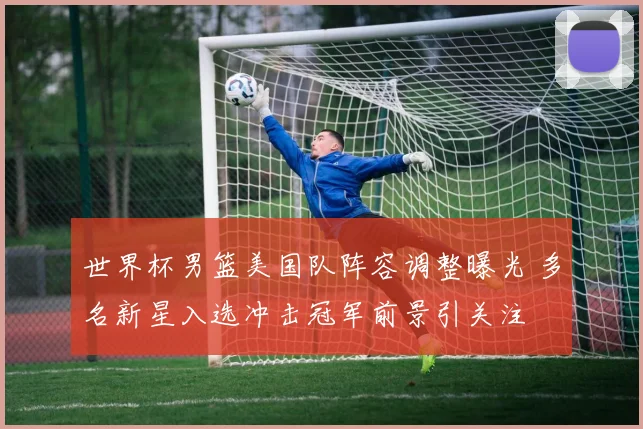 世界杯男篮美国队阵容调整曝光 多名新星入选冲击冠军前景引关注