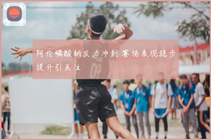 阿伦磷酸钠发力冲刺 赛场表现稳步提升引关注