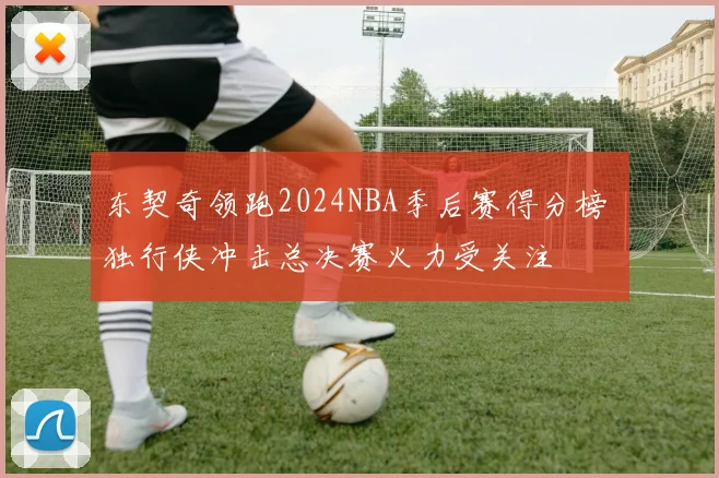 东契奇领跑2024NBA季后赛得分榜 独行侠冲击总决赛火力受关注