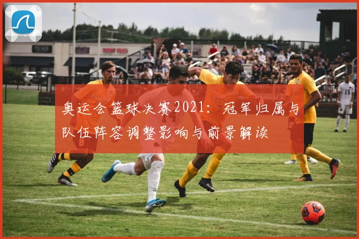 奥运会篮球决赛2021:冠军归属与队伍阵容调整影响与前景解读