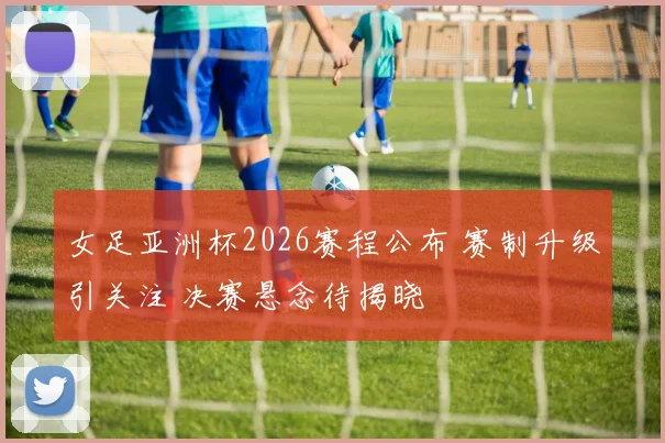 女足亚洲杯2026赛程公布 赛制升级引关注 决赛悬念待揭晓