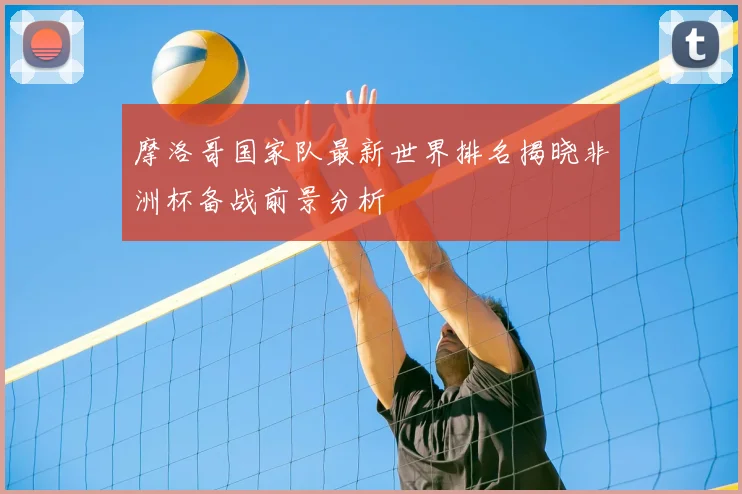 摩洛哥国家队最新世界排名揭晓非洲杯备战前景分析