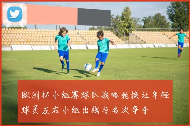 欧洲杯小组赛球队战略轮换让年轻球员左右小组出线与名次争夺