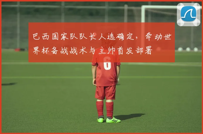 巴西国家队队长人选确定，牵动世界杯备战战术与主帅首发部署