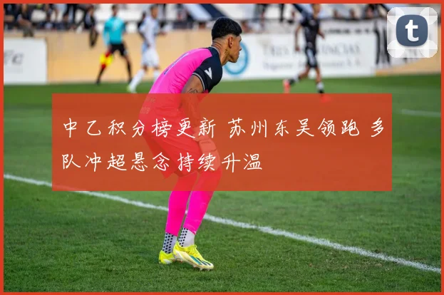 中乙积分榜更新 苏州东吴领跑 多队冲超悬念持续升温