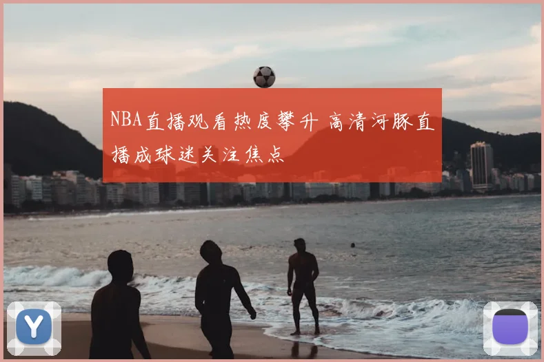 NBA直播观看热度攀升 高清河豚直播成球迷关注焦点