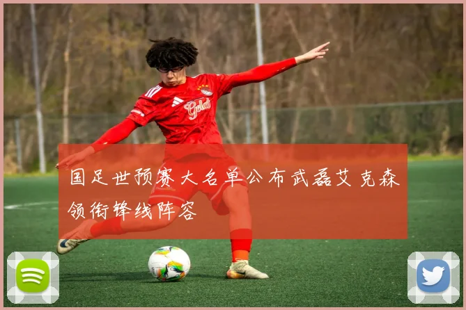 国足世预赛大名单公布武磊艾克森领衔锋线阵容