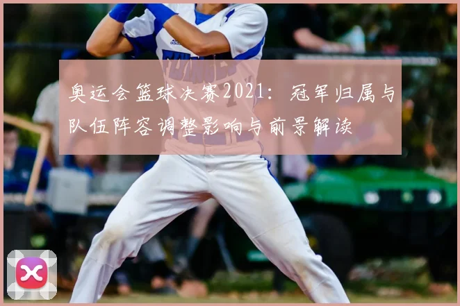 奥运会篮球决赛2021:冠军归属与队伍阵容调整影响与前景解读