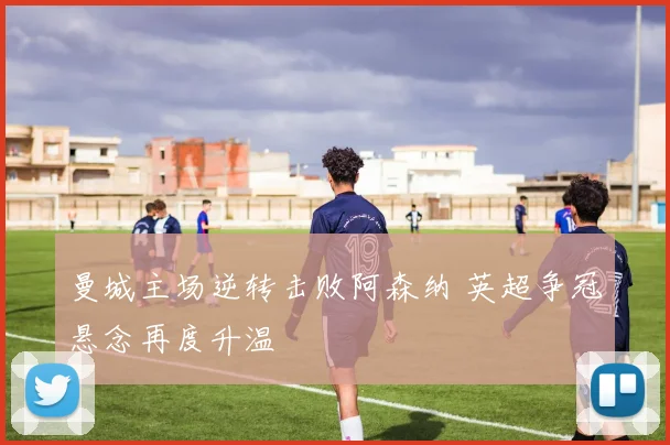 曼城主场逆转击败阿森纳 英超争冠悬念再度升温