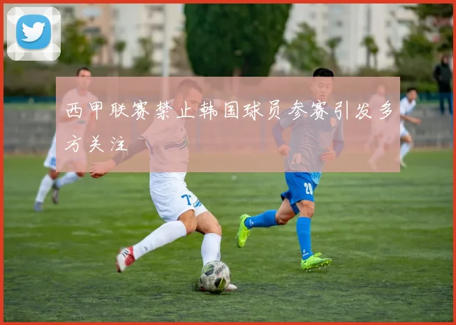 西甲联赛禁止韩国球员参赛引发多方关注