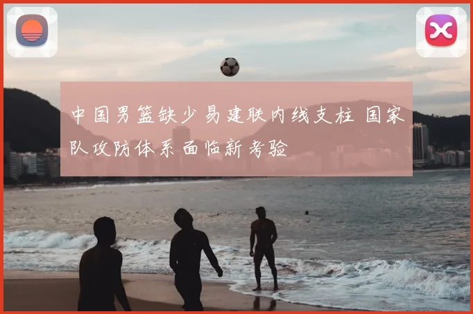 中国男篮缺少易建联内线支柱 国家队攻防体系面临新考验