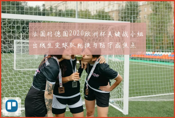 法国对德国2020欧洲杯关键战小组出线生变球队轮换与防守成焦点