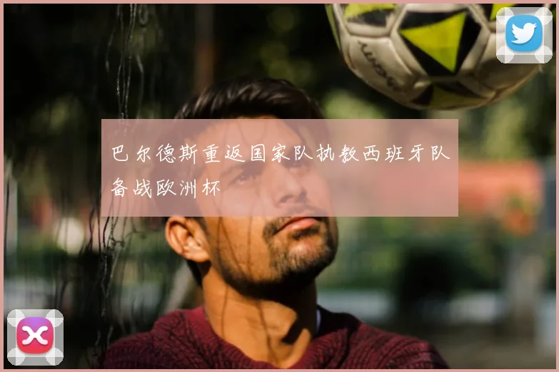 巴尔德斯重返国家队执教西班牙队备战欧洲杯