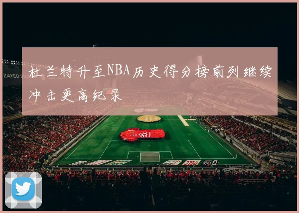 杜兰特升至NBA历史得分榜前列继续冲击更高纪录