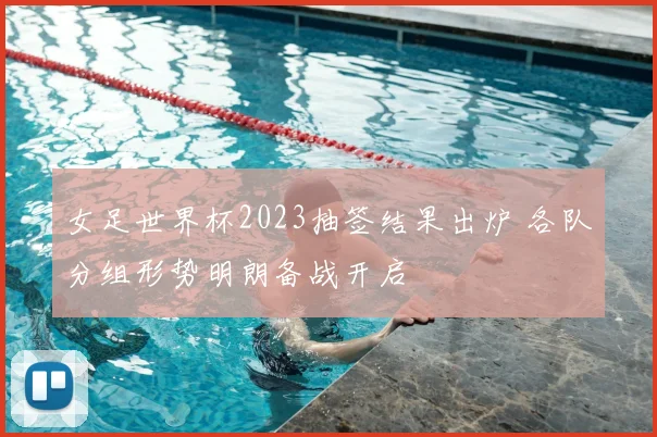 女足世界杯2023抽签结果出炉 各队分组形势明朗备战开启