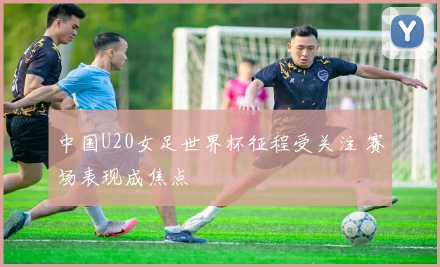 中国U20女足世界杯征程受关注 赛场表现成焦点